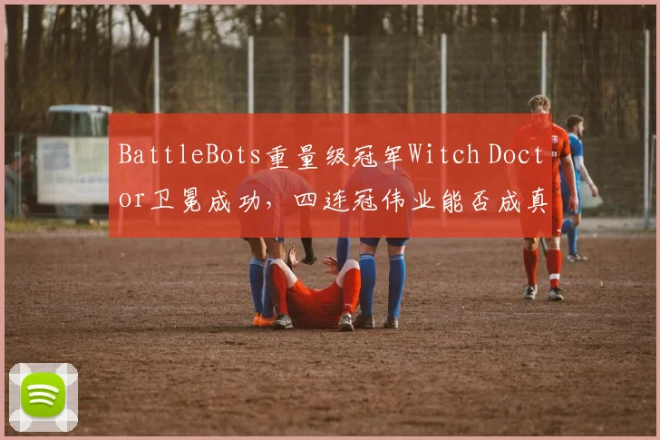 BattleBots重量级冠军Witch Doctor卫冕成功,四连冠伟业能否成真?