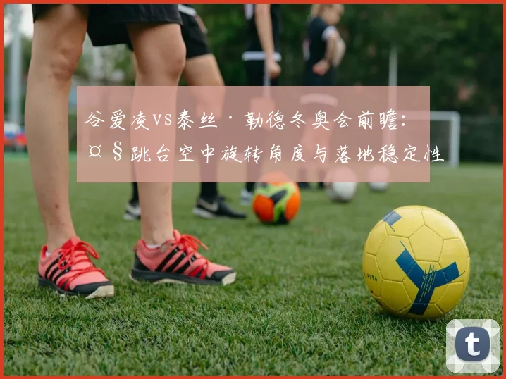谷爱凌vs泰丝·勒德冬奥会前瞻:大跳台空中旋转角度与落地稳定性