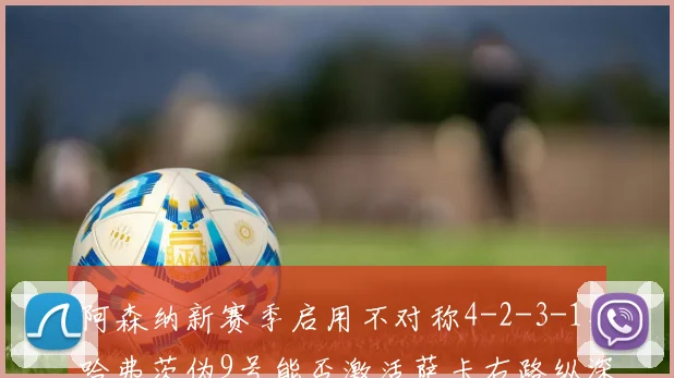 阿森纳新赛季启用不对称4-2-3-1,哈弗茨伪9号能否激活萨卡右路纵深?