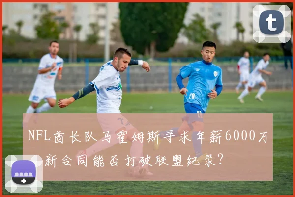 NFL酋长队马霍姆斯寻求年薪6000万，新合同能否打破联盟纪录？