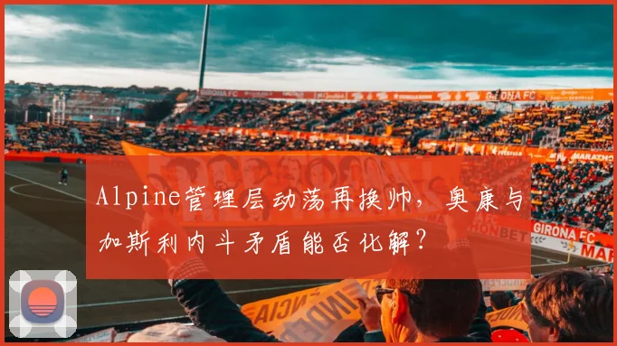 Alpine管理层动荡再换帅,奥康与加斯利内斗矛盾能否化解?