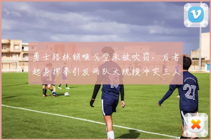 勇士格林锁喉戈登未被吹罚,后者起身挥拳引发两队大规模冲突三人被逐