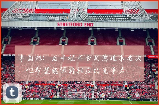 李国旭:后半程不会刻意追求名次,但希望能保持相应的竞争力