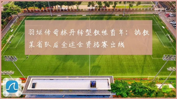 羽坛传奇林丹转型教练首年:执教某省队后全运会资格赛出线