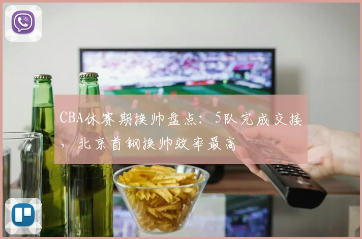 CBA休赛期换帅盘点：5队完成交接，北京首钢换帅效率最高