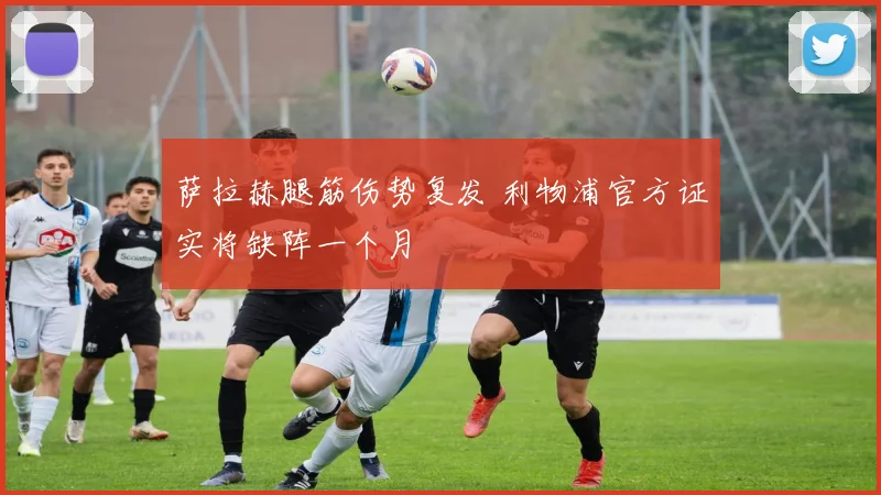 萨拉赫腿筋伤势复发 利物浦官方证实将缺阵一个月